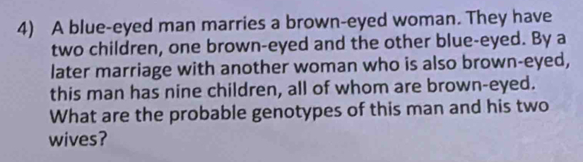 A blue-eyed man marries a brown-eyed woman. They have 
two children, one brown-eyed and the other blue-eyed. By a 
later marriage with another woman who is also brown-eyed, 
this man has nine children, all of whom are brown-eyed. 
What are the probable genotypes of this man and his two 
wives?