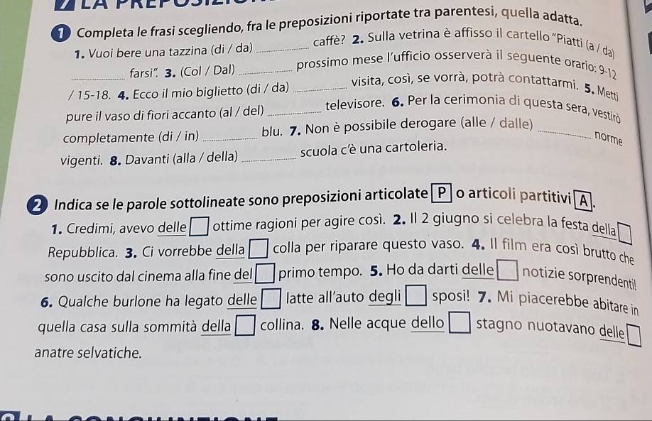 ZLAPREP 
D Completa le frasi scegliendo, fra le preposizioni riportate tra parentesi, quella adatta. 
1. Vuoi bere una tazzina (di / da)_ 
caffè? 2. Sulla vetrina è affisso il cartello “Piatti (a / da) 
_farsi" 3. (Col / Dal) _prossimo mese l'ufficio osserverà il seguente orario: 9-12 
/ 15 -18. 4 Ecco il mio biglietto (di / da)_ 
visita, così, se vorrà, potrà contattarmi. 5. Metti 
pure il vaso di fiori accanto (al / del)_ 
televisore. 6. Per la cerimonia di questa sera, vestiró 
completamente (di / in) _blu. 7. Non è possibile derogare (alle / dalle)_ 
norme 
vigenti. 8 Davanti (alla / della) _scuola cè una cartoleria. 
2 Indica se le parole sottolineate sono preposizioni articolate [P] o articoli partitivi [A. 
1. Credimi, avevo delle □ ottime ragioni per agire così. 2. Il 2 giugno si celebra la festa della 
Repubblica. 3. Ci vorrebbe della □ colla per riparare questo vaso. 4. Il film era così brutto che 
sono uscito dal cinema alla fine del □ primo tempo. 5. Ho da darti delle □ notizie sorprendenti! 
6. Qualche burlone ha legato delle □ latte all'auto degli □ sposi! 7. Mi piacerebbe abitare in 
quella casa sulla sommità della □ collina. 8. Nelle acque dello stagno nuotavano delle 
anatre selvatiche.