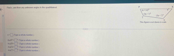 Find x, and then any unknown angles in the quadrilateral. 
This figure is not drawn to scale
x=□ (Type a whole number.)
m∠ P= | (Type a whole number.)
m∠ R= □° (Type a whole number.)
m∠ 5= r (Type a whole number.)
m∠ T= ∈t (Type a whole number.)