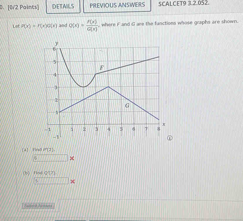 DETAILS PREVIOUS ANSWERS SCALCET9 3.2.052. 
Let P(x)=F(x)G(x) and Q(x)= F(x)/G(x)  , where F and G are the functions whose graphs are shown. 
(a) Find P'(2). 
6 □ * 
(b) Find Q'(7).
_ 7*
Submit Answer