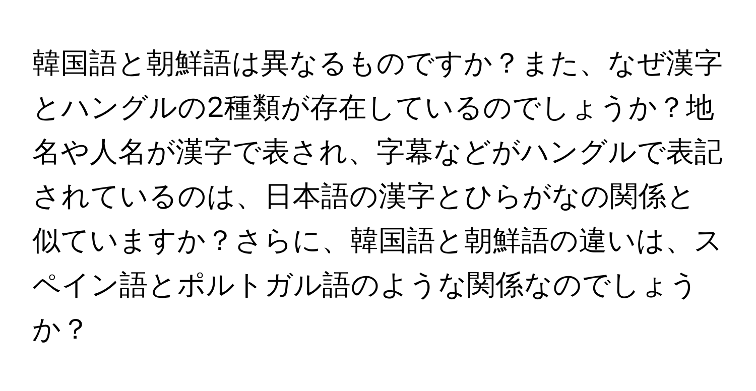 韓国語と朝鮮語は異なるものですか？また、なぜ漢字とハングルの2種類が存在しているのでしょうか？地名や人名が漢字で表され、字幕などがハングルで表記されているのは、日本語の漢字とひらがなの関係と似ていますか？さらに、韓国語と朝鮮語の違いは、スペイン語とポルトガル語のような関係なのでしょうか？