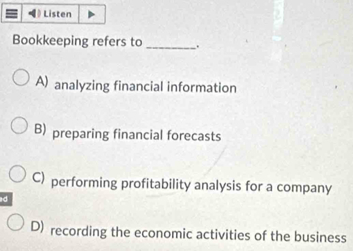 Listen
Bookkeeping refers to _.
A) analyzing financial information
B) preparing financial forecasts
C) performing profitability analysis for a company
ad
D) recording the economic activities of the business