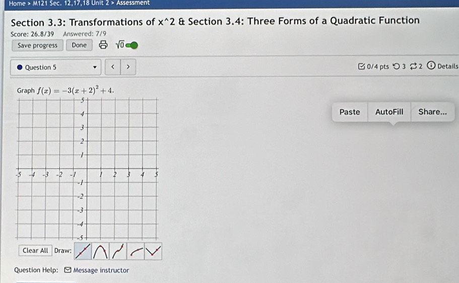 Home > M121 Sec. 12,17,18 Unit 2 > Assessment 
Section 3.3: Transformations of x^(wedge)2 & Section 3.4: Three Forms of a Quadratic Function 
Score: 26.8/39 Answered: 7/9 
Save progress Done sqrt(0) 
Question 5 C 0/4 pts つ3 2 Details 
< 、 
Graph  f(x)=-3(x+2)^2+4. 
Paste AutoFill 
Share... 
Clear All Draw: 
Question Help: Message instructor