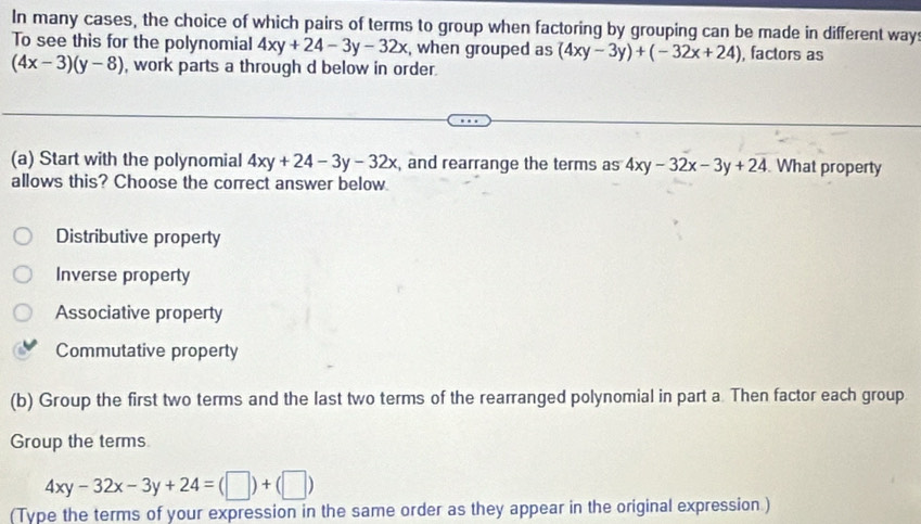 In many cases, the choice of which pairs of terms to group when factoring by grouping can be made in different way
To see this for the polynomial 4xy+24-3y-32x , when grouped as (4xy-3y)+(-32x+24) , factors as
(4x-3)(y-8) , work parts a through d below in order.
(a) Start with the polynomial 4xy+24-3y-32x , and rearrange the terms as 4xy-32x-3y+24 What property
allows this? Choose the correct answer below
Distributive property
Inverse property
Associative property
Commutative property
(b) Group the first two terms and the last two terms of the rearranged polynomial in part a Then factor each group
Group the terms
4xy-32x-3y+24=(□ )+(□ )
(Type the terms of your expression in the same order as they appear in the original expression )