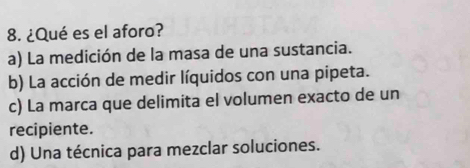 ¿Qué es el aforo?
a) La medición de la masa de una sustancia.
b) La acción de medir líquidos con una pipeta.
c) La marca que delimita el volumen exacto de un
recipiente.
d) Una técnica para mezclar soluciones.