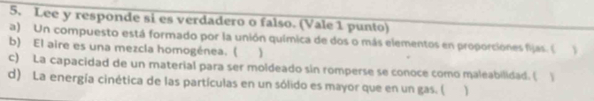 Lee y responde si es verdadero o falso. (Vale 1 punto) 
a) Un compuesto está formado por la unión química de dos o más elementos en proporciones fijas. ( 
b) El aire es una mezcla homogénea. ( 
c) La capacidad de un material para ser moldeado sin romperse se conoce como maleabilidad. ( Y 
d) La energía cinética de las partículas en un sólido es mayor que en un gas. (