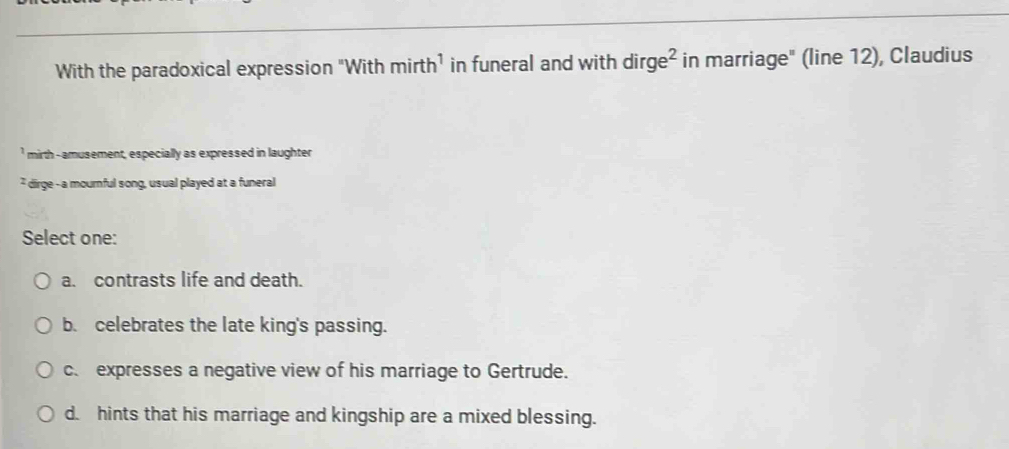 With the paradoxical expression "With mirth^1 in funeral and with dirge^2 in marriage" (line 12), Claudius
'mirth -amusement, especially as expressed in laughter
* dirge - a mournful song, usual played at a funeral
Select one:
a. contrasts life and death.
b. celebrates the late king's passing.
c. expresses a negative view of his marriage to Gertrude.
d. hints that his marriage and kingship are a mixed blessing.