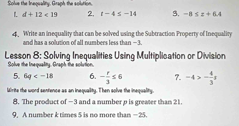 Solve the Inequality. Graph the solution. 
1. d+12<19</tex> 2. t-4≤ -14 3. -8≤ z+6.4
4. Write an inequality that can be solved using the Subtraction Property of Inequality 
and has a solution of all numbers less than −3. 
Lesson 8: Solving Inequalities Using Multiplication or Division 
Solve the Inequality. Graph the solution. 
5. 6q 6. - r/3 ≤ 6 7. -4>- 4/3 s
Write the word sentence as an inequality. Then solve the inequality. 
8. The product of −3 and a number p is greater than 21. 
9. A number k times 5 is no more than −25.