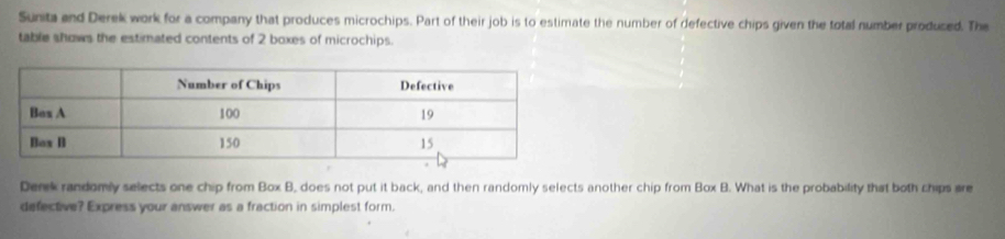 Sunita and Derek work for a company that produces microchips. Part of their job is to estimate the number of defective chips given the total number produced. The 
table shows the estimated contents of 2 boxes of microchips. 
Derek randomly selects one chip from Box B, does not put it back, and then randomly selects another chip from Box B. What is the probability that both chips are 
defective? Express your answer as a fraction in simplest form.