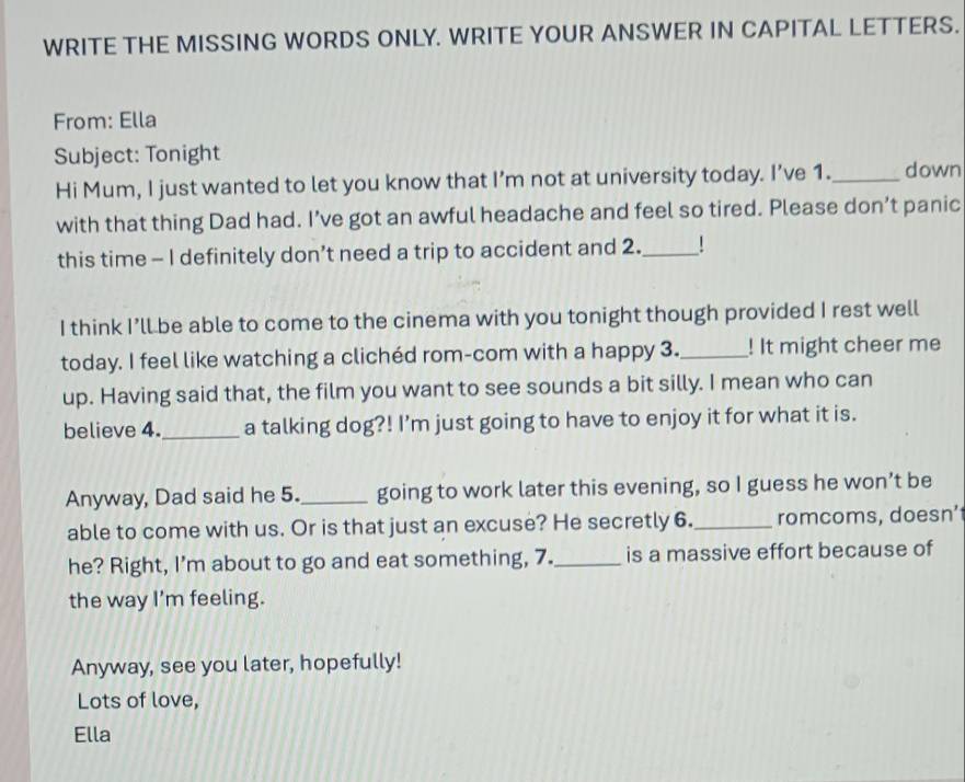 WRITE THE MISSING WORDS ONLY. WRITE YOUR ANSWER IN CAPITAL LETTERS. 
From: Ella 
Subject: Tonight _down 
Hi Mum, I just wanted to let you know that I’m not at university today. I’ve 1. 
with that thing Dad had. I’ve got an awful headache and feel so tired. Please don’t panic 
this time - I definitely don’t need a trip to accident and 2._ 
I think I’ll be able to come to the cinema with you tonight though provided I rest well 
today. I feel like watching a clichéd rom-com with a happy 3._ ! It might cheer me 
up. Having said that, the film you want to see sounds a bit silly. I mean who can 
believe 4._ a talking dog?! I'm just going to have to enjoy it for what it is. 
Anyway, Dad said he 5._ going to work later this evening, so I guess he won’t be 
able to come with us. Or is that just an excuse? He secretly 6._ romcoms, doesn’ 
he? Right, I'm about to go and eat something, 7._ is a massive effort because of 
the way I'm feeling. 
Anyway, see you later, hopefully! 
Lots of love, 
Ella