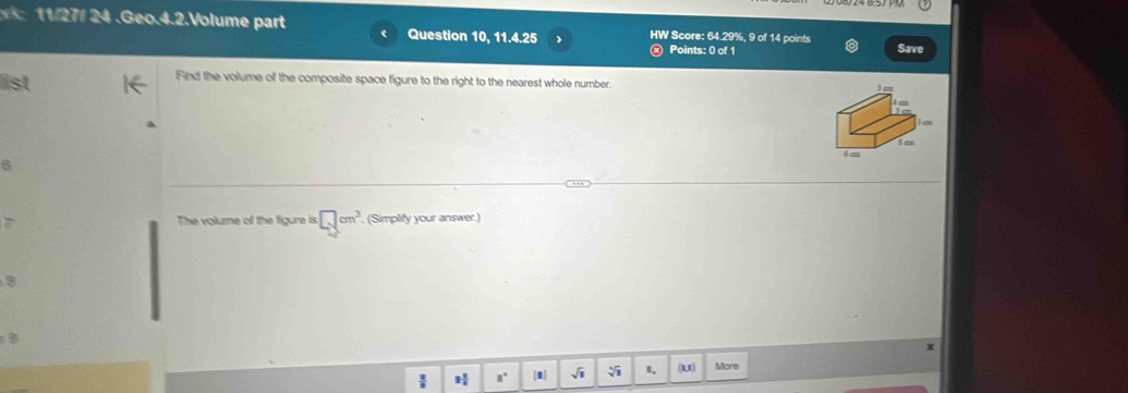 11/27/ 24 . Geo.4.2.Volume part Question 10, 11.4.25 HW Score: 64.29%, 9 of 14 points Save 
Points: 0 of 1 
list 
Find the volume of the composite space figure to the right to the nearest whole number. 
D The volume of the figure is □ cm^3. (Simplify your answer.) 
x 
 H a° |1| sqrt(1) I、 (U) More