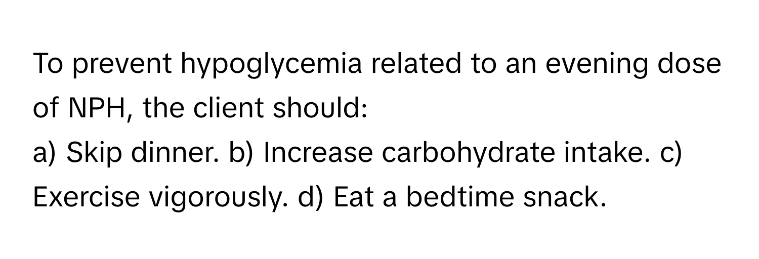 To prevent hypoglycemia related to an evening dose of NPH, the client should:

a) Skip dinner. b) Increase carbohydrate intake. c) Exercise vigorously. d) Eat a bedtime snack.