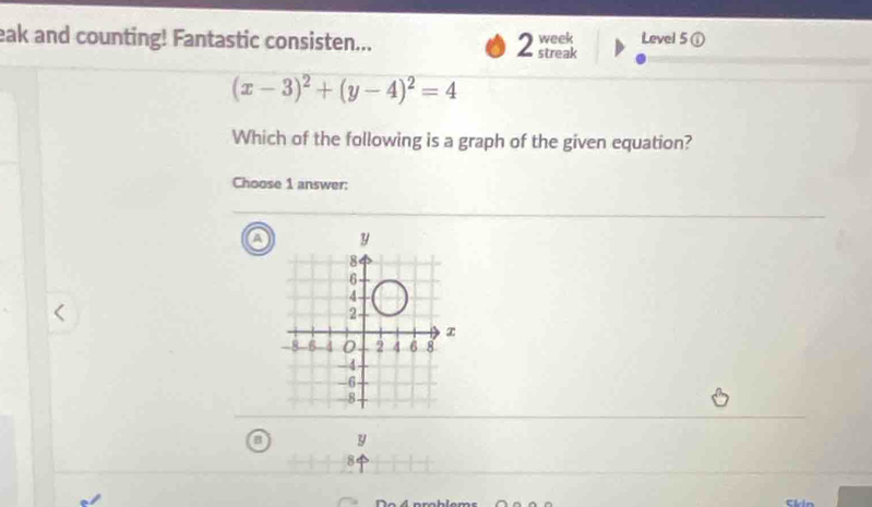 eak and counting! Fantastic consisten... week Level 5① 
2 streak
(x-3)^2+(y-4)^2=4
Which of the following is a graph of the given equation? 
Choose 1 answer:
y
8