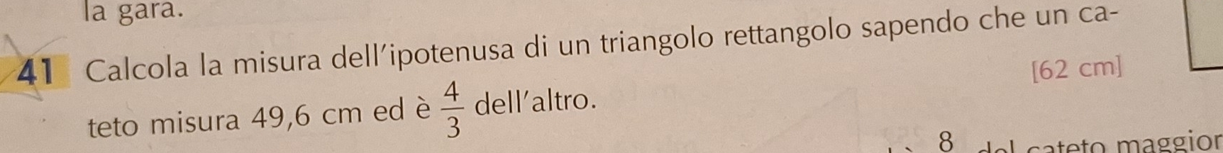 la gara. 
41 Calcola la misura dell'ipotenusa di un triangolo rettangolo sapendo che un ca- 
[ 62 cm ] 
teto misura 49,6 cm ed è  4/3  dell'altro. 
8 L cateto maggior