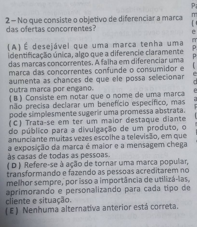 No que consiste o objetivo de diferenciar a marca m
das ofertas concorrentes?
e
(A) É desejável que uma marca tenha uma m
identificação única, algo que a diferencie claramente P
das marcas concorrentes. A falha em diferenciar uma P
marca das concorrentes confunde o consumidor e 
aumenta as chances de que ele possa selecionar e
outra marca por engano.
( B) Consiste em notar que o nome de uma marca e
não precisa declarar um benefício específico, mas a
pode simplesmente sugerir uma promessa abstrata.
(C) Trata-se em ter um maior destaque diante 
do público para a divulgação de um produto, o
anunciante muitas vezes escolhe a televisão, em que
a exposição da marca é maior e a mensagem chega
às casas de todas as pessoas.
( D ) Refere-se à ação de tornar uma marca popular,
transformando e fazendo as pessoas acreditarem no
melhor sempre, por isso a importância de utilizá-las,
aprimorando e personalizando para cada tipo de
cliente e situação.
(E) Nenhuma alternativa anterior está correta.