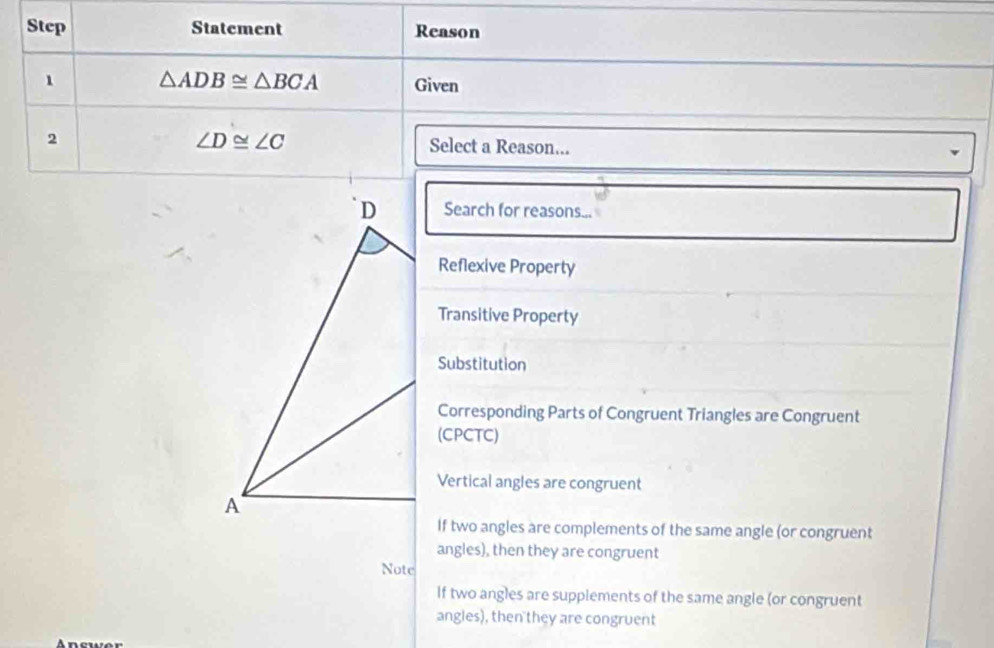 Step Statement Reason
1 △ ADB≌ △ BCA Given
∠ D≌ ∠ C
2 Select a Reason...
Search for reasons...
Reflexive Property
Transitive Property
Substitution
Corresponding Parts of Congruent Triangles are Congruent
(CPCTC)
Vertical angles are congruent
If two angles are complements of the same angle (or congruent
angles), then they are congruent
Note
If two angles are supplements of the same angle (or congruent
angles), then they are congruent