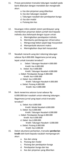 Proses pencatatan transaksi tabungan nasabah pada
bank dilakukan dengan mendebit dan mengkredit
akun:
a. Kas dan pinjaman yang diberikan
b. Kas dan tabungan nasabah
c. Tabungan nasabah dan pendapatan bunga
d. Kas dan modal
e. Piutang dan kas
12. Keuangan mikro adalah sistem pembiayaan yang
memberikan pinjaman dalam jumlah kecil kepada
individu atau kelompok dengan tujuan untuk:
a. Meningkatkan pendapatan individu
b. Membantu pembangunan infrastruktur
c. Mengurangi beban pajak bagi masyarakat
d. Memperbaiki ekonomi makro
e. Meningkatkan daya beli masyarakat
13. Nasabah menarik uang dari rekening tabungan
sebesar Rp 4.000.000. Bagaimana jurnal yang
tepat untuk transaksi tersebut?
a. Debet: Tabungan Nasabah 4.000.000
Kredit: Kas 4.000.000
b. Debet: Kas 4,000,000
Kredit: Tabungan Nasabah 4,000,000
c. Debet: Pendapatan Bunga 4.000.000
Kredit: Kas 4.000.000
d. Debet: Kas 4.000.000
Kredit: Tabungan Nasabah 4.000.000
e. Debet: Plutang 4.000.000 Kredit: Kas 4.000.000
14. Bank menerima setoran tunal sebesar Rp
6,000,000 dari nasabah untuk rekening tabungan.
Bagaimana jurnal yang tepat untuk transaksi
tersebut?
a， Debet: Kas 6.000.000 Kredit: Modal Nasabah 6.000.000
b. Debet: Kas 6.000.000  Kredit: Tabungan Nasabah 6.000.000
c. Debet: Pendapatan Bunga 6.000.000
Kredit: Kas 6.000.000
d. Debet: Kas 6.000.000
Kredit: Tabungan Nasabah 6.000.000
e. Debet: Plutang 6.000.000 Kredit: Kas 6.000.00
15. Dalam akuntansi perbankan, transaksi pemberian
kredit oleh bank kepada nasabah mempengaruhi
akun:
a. Kas dan utang
b. Piutang dan modal
c. Piutang dan pendapatan bunga
d. Pendapatan bunga dan kas
e. Kas dan pinjaman yang diberikan