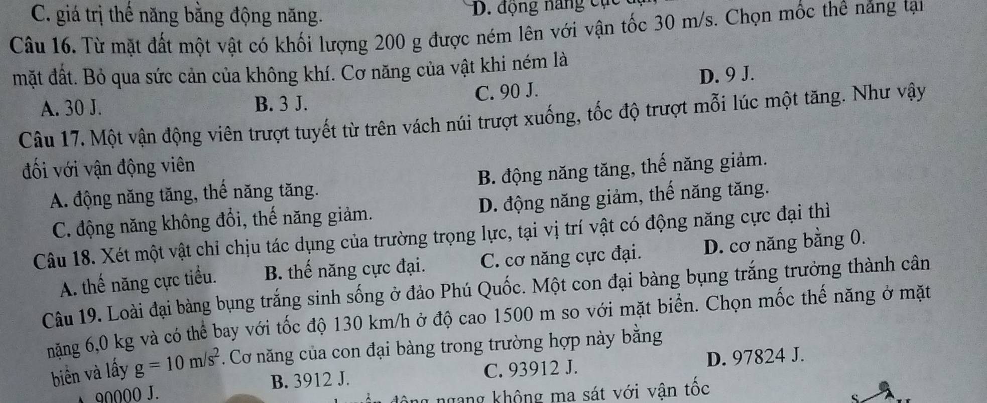 C. giá trị thế năng bằng động năng. D. động năng cục
Câu 16. Từ mặt đất một vật có khối lượng 200 g được ném lên với vận tốc 30 m/s. Chọn mốc thê năng tại
mặt đất. Bỏ qua sức cản của không khí. Cơ năng của vật khi ném là
C. 90 J. D. 9 J.
A. 30 J. B. 3 J.
Câu 17. Một vận động viên trượt tuyết từ trên vách núi trượt xuống, tốc độ trượt mỗi lúc một tăng. Như vậy
đối với vận động viên
A. động năng tăng, thế năng tăng. B. động năng tăng, thế năng giảm.
C. động năng không đổi, thế năng giảm. D. động năng giảm, thể năng tăng.
Câu 18. Xét một vật chỉ chịu tác dụng của trường trọng lực, tại vị trí vật có động năng cực đại thì
A. thế năng cực tiểu. B. thế năng cực đại. C. cơ năng cực đại. D. cơ năng bằng 0.
Câu 19. Loài đại bàng bụng trắng sinh sống ở đảo Phú Quốc. Một con đại bàng bụng trắng trưởng thành cân
nặng 6,0 kg và có thể bay với tốc độ 130 km/h ở độ cao 1500 m so với mặt biển. Chọn mốc thế năng ở mặt
biển và lấy g=10m/s^2. Cơ năng của con đại bàng trong trường hợp này bằng
B. 3912 J. C. 93912 J. D. 97824 J.
90000 J.
ông ngang không ma sát với vận tốc