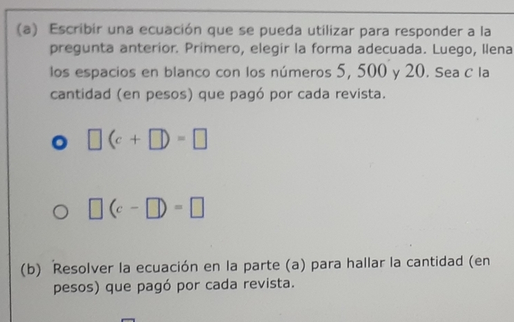 Escribir una ecuación que se pueda utilizar para responder a la 
pregunta anterior. Primero, elegir la forma adecuada. Luego, Ilena 
los espacios en blanco con los números 5, 500 y 20. Sea C la 
cantidad (en pesos) que pagó por cada revista.
□ (c+□ )=□
□ (c-□ )=□
(b) Resolver la ecuación en la parte (a) para hallar la cantidad (en 
pesos) que pagó por cada revista.