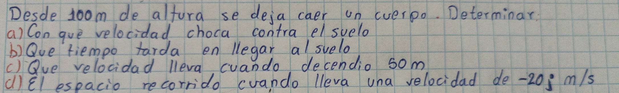 Desde Joom de alfura se deja caer un everpo. Determinar 
(a) Con gue velocidad choca contra el svelo 
b)Qve tiempo tarda en legar al svelo 
()Qve velocidad lleva cuando decendio 5om
(l) Êl espacio recorrido cvando lleva una velocidad de -20; m/s