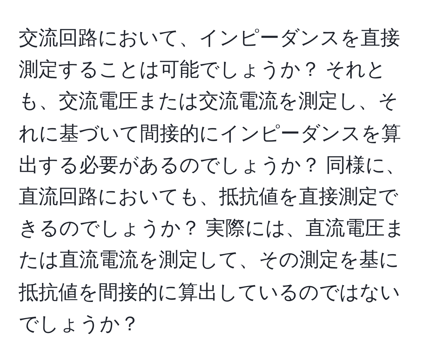 交流回路において、インピーダンスを直接測定することは可能でしょうか？ それとも、交流電圧または交流電流を測定し、それに基づいて間接的にインピーダンスを算出する必要があるのでしょうか？ 同様に、直流回路においても、抵抗値を直接測定できるのでしょうか？ 実際には、直流電圧または直流電流を測定して、その測定を基に抵抗値を間接的に算出しているのではないでしょうか？