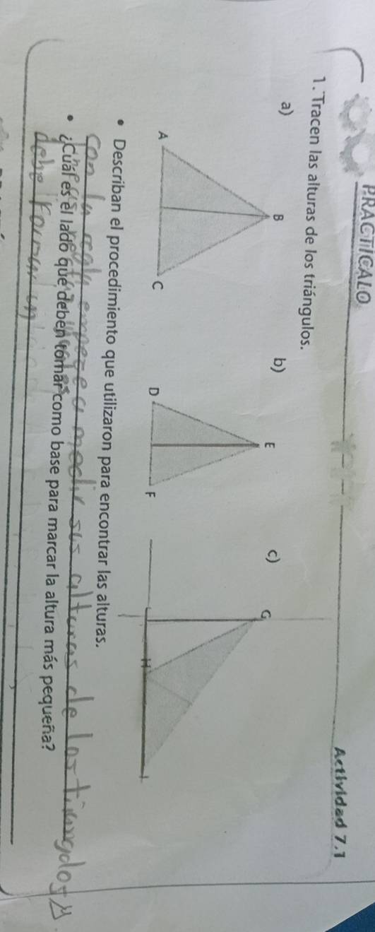 PRACTICALO 
Actividad 7.1 
1. Tracen las alturas de los triángulos. 
a) 
b) 
_ 
Describan el procedimiento que utilizaron para encontrar las alturas. 
_ 
;C uál es el lado que deben tomar como base para marcar la altura más pequeña?