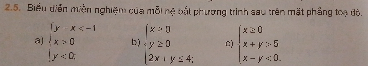 Biểu diễn miền nghiệm của mỗi hệ bắt phương trình sau trên mặt phẳng toạ độ:
a) beginarrayl y-x 0 y<0;endarray.
b) beginarrayl x≥ 0 y≥ 0 2x+y≤ 4;endarray. beginarrayl x≥ 0 x+y>5 x-y<0.endarray.
c)