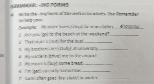 GrAMMAR: ING FORMS 
4 Write the -ing form of the verb in brackets. Use Remember 
to ltelp you 
Example: My sister loves (shop) for new clothes. .... shopping. 
_ Are you (go) to the beach at the weekend?_ 
2 That man is (run) for the bus!_ 
3 My brothers are (study) at university._ 
4 My uncle is (drive) me to the airport._ 
5 My mum is (buy) some bread._ 
6 I'm (get) up early tomorrow._ 
7 Sami often goes (ice-skate) in winter._