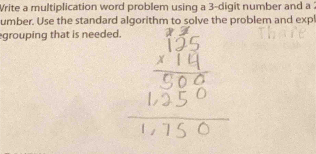 Write a multiplication word problem using a 3 -digit number and a 2
umber. Use the standard algorithm to solve the problem and expl 
grouping that is needed.