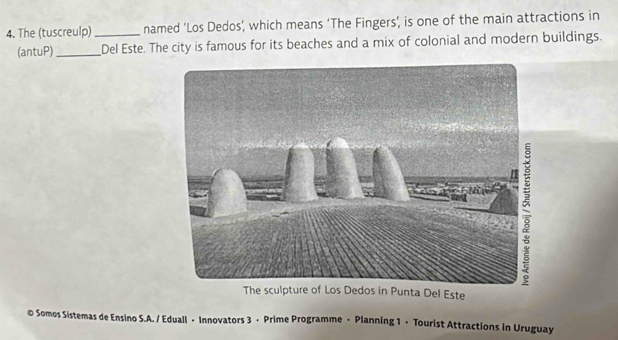 The (tuscreulp) _named ‘Los Dedos’, which means ‘The Fingers’, is one of the main attractions in 
(antuP)_ Del Este. The city is famous for its beaches and a mix of colonial and modern buildings. 
The sculpture of Los Dedos in Punta Del Este 
© Somos Sistemas de Ensino S.A. / Eduall • Innovators 3 · Prime Programme · Planning 1 · Tourist Attractions in Uruguay