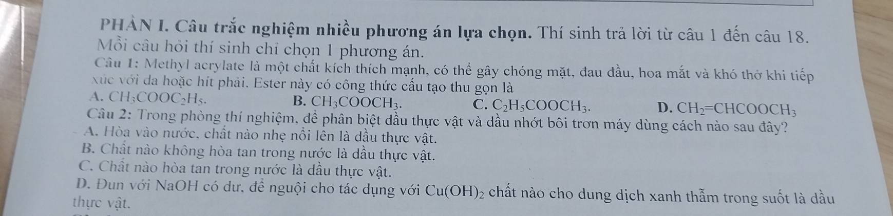 PHẢN I. Câu trắc nghiệm nhiều phương án lựa chọn. Thí sinh trả lời từ câu 1 đến câu 18.
Mỗi câu hỏi thí sinh chỉ chọn 1 phương án.
Câu 1: Methyl acrylate là một chất kích thích mạnh, có thể gây chóng mặt, đau đầu, hoa mắt và khó thờ khi tiếp
xúc với da hoặc hít phải. Ester này có công thức cấu tạo thu gọn là
A. CH_3COOC_2H_5.
B. CH_3COOCH_3. C. C_2H_5COOCH_3. CH_2=CHCOOCH_3
D.
Câu 2: Trong phòng thí nghiệm, đề phân biệt dầu thực vật và dầu nhớt bôi trơn máy dùng cách nào sau đây?
A. Hòa vào nước, chất nào nhẹ nổi lên là dầu thực vật.
B. Chất nào không hòa tan trong nước là dầu thực vật.
C. Chất nào hòa tan trong nước là dầu thực vật.
D. Đun với NaOH có dư. để nguội cho tác dụng với Cu(OH)_2 chất nào cho dung dịch xanh thẫm trong suốt là dầu
thực vật.