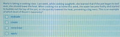 Marta is taking a cooking class. Last week, while cooking spaghetti, she learned that if the pot began to boil
over, she should lower the heat. When cooking rice at home this week, the water became frothy and started
to bubble out the top of the pot, so she quickly lowered the heat, preventing a big mess. This is an example
of which level of Bloom's taxonomy?
evaluate
create
remember
apply