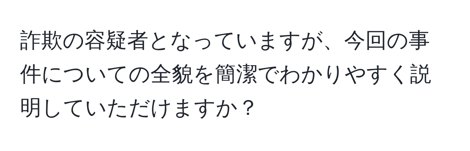 詐欺の容疑者となっていますが、今回の事件についての全貌を簡潔でわかりやすく説明していただけますか？