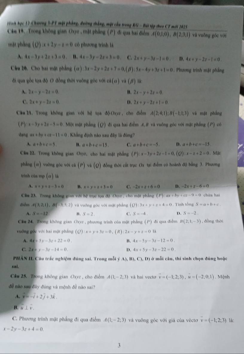 rtinh học 12-Chương 3-PT một phẳng, đường thắng, một cầu trong KG - Bái tập theo CT mờt 2025
Câu 19. Trong không gian Oxyz , mặt phẳng (P) đi qua hai điểm A(0,1:0),B(2;3:1) và vuống góc với
mặt phầng (Q) x+2y-z=0 có phương trình là
A. 4x-3y+2z+3=0 B. 4x-3y-2z+3=0 C. 2x+y-3z-1=0. D. 4x+y-2z-1=0.
Câu 20. Cho hai mặt phẳng (ơ) 3x-2y+2z+7=0. (β) 5x-4y+3z+1=0. Phương trình mặt phầng
đi qua gốc tọa độ O đồng thời vuống góc với có (a) và (beta ) lâ:
A. 2x-y-2z=0. B. 2x-y+2z=0.
C. 2x+y-2z=0. D. 2x+y-2z+1=0.
Câu 21. Trong không gian với hệ tọa độ Oxyz , cho điễm A(2;4;1);B(-1;1;3) và mật phầng
(P): x-3y+2z-5=0. Một mặt phẳng (Q) đi qua hai điểm A, B và vuông góc với mặt phẳng (P) có
dạng ax+by+cz-11=0. Khẳng định nào sau đây là đùng?
A. a+b+c=5. n. a+b+c=15. C. a+b+c=-5. D. a+b+c=-15.
Câu 22. Trong không gian Oxyz, cho hai mặt phầng (P):x-3y+2z-1=0,. (2) x-z+2=0.Mặt
phẳng (ơ) vuông góc với cả (P) và (Q) đồng thời cất trục Ox tại điểm có hoành độ bằng 3. Phương
trinh của mp(a) là
A. x+y+z-3=0 B. x+y+z+3=0 C. -2x+z+6=0 D. -2x+z-6=0
Câu 23. Trong không gian với hệ trục tọa độ Oxyz , cho mặt phẳng (P) :ax+by+cz-9=0 chứa hai
điểm A(3;2;1),B(-3;5;2) và vuỡng góc với mặt phẳng (Q):3x+y+z+4=0. Tính tổng S=a+b+c.
A. S=-12 B. S=2. C. S=-4. D. S=-2.
Câu 24 Trong không gian Oxyz , phương trình của mặt phầng (P) đi qua điểm B(2;1;-3) , đồng thời
vuỡng gốc với hai mặt phầng (o) zx+y+3z=0 、(R): 2x-y+z=0 là
A. 4x+5y-3z+22=0. B. 4x-5y-3z-12=0.
C. 2x+y-3z-14=0. D. 4x+5y-3z-22=0.
PHÀN II. Câu trắc nghiệm đúng sai. Trong mỗi ý A), B) ,C),D) ở mỗi câu, thí sinh chọn đúng hoặc
sai.
Cầu 25. Trong không gian Oxyz , cho điểm A(1;-2;3) và hai vectơ vector v=(-1;2;3),vector u=(-2;0;1) Mệnh
đề nào sau đây đúng và mệnh đề nào sai?
A. vector v=-vector i+2vector j+3vector k.
B. vector u⊥ vector v.
C. Phương trình mặt phẳng đi qua điểm A(1;-2;3) và vuông góc với giá của véctơ vector v=(-1;2;3) là:
x-2y-3z+4=0.
3