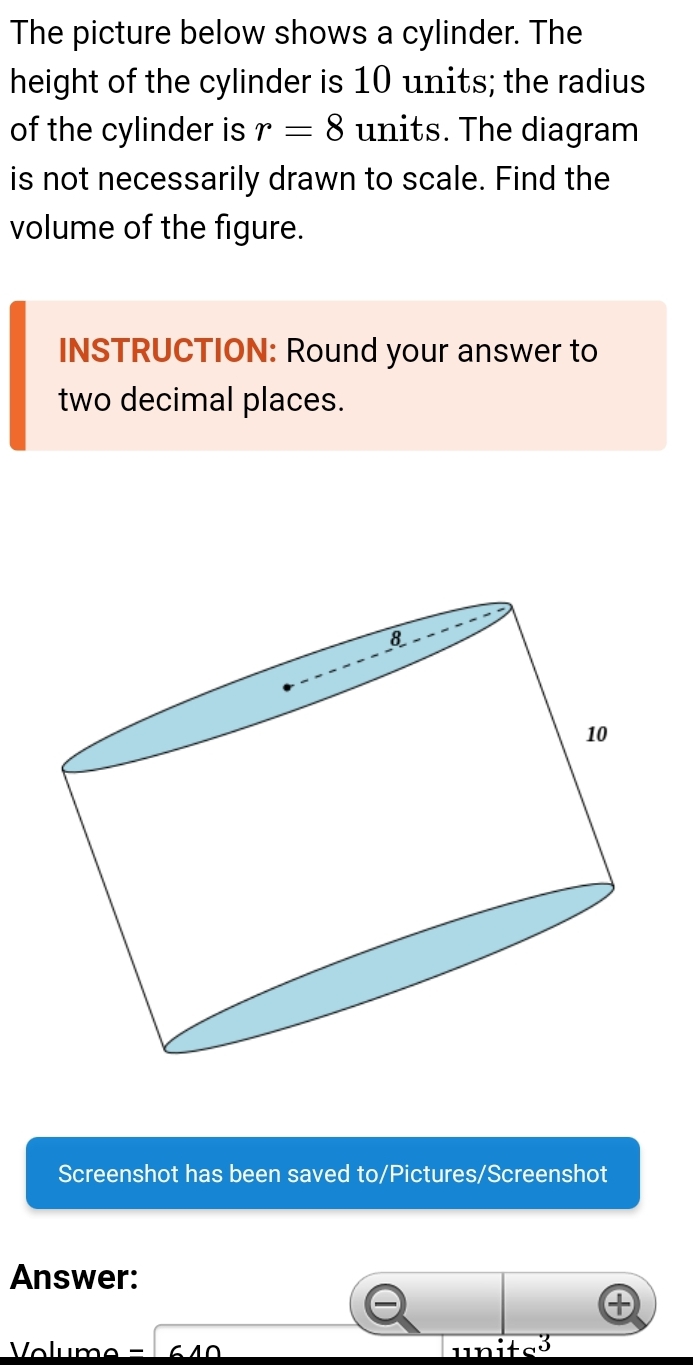 The picture below shows a cylinder. The 
height of the cylinder is 10 units; the radius 
of the cylinder is r=8 units. The diagram 
is not necessarily drawn to scale. Find the 
volume of the figure. 
INSTRUCTION: Round your answer to 
two decimal places. 
Screenshot has been saved to/Pictures/Screenshot 
Answer: 
5