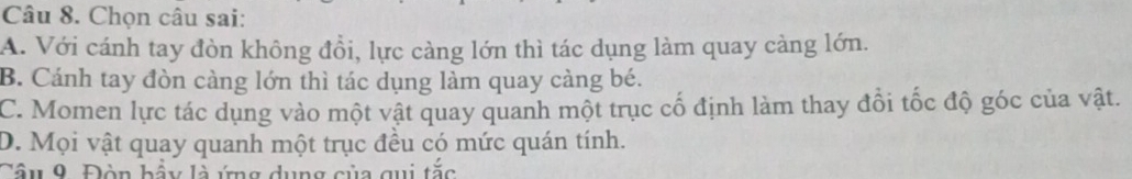 Chọn câu sai:
A. Với cánh tay đòn không đồi, lực càng lớn thì tác dụng làm quay càng lớn.
B. Cánh tay đòn càng lớn thì tác dụng làm quay càng bé.
C. Momen lực tác dụng vào một vật quay quanh một trục cố định làm thay đổi tốc độ góc của vật.
D. Mọi vật quay quanh một trục đều có mức quán tính.
Cầu 9. Đòn bầy là ứng dụng của qui tắc