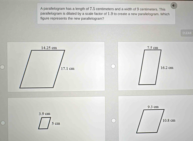 A parallelogram has a length of 7.5 centimeters and a width of 9 centimeters. This
parallelogram is dilated by a scale factor of 1.9 to create a new parallelogram. Which
figure represents the new parallelogram?
CLEAR

3.9 cm
5 cm