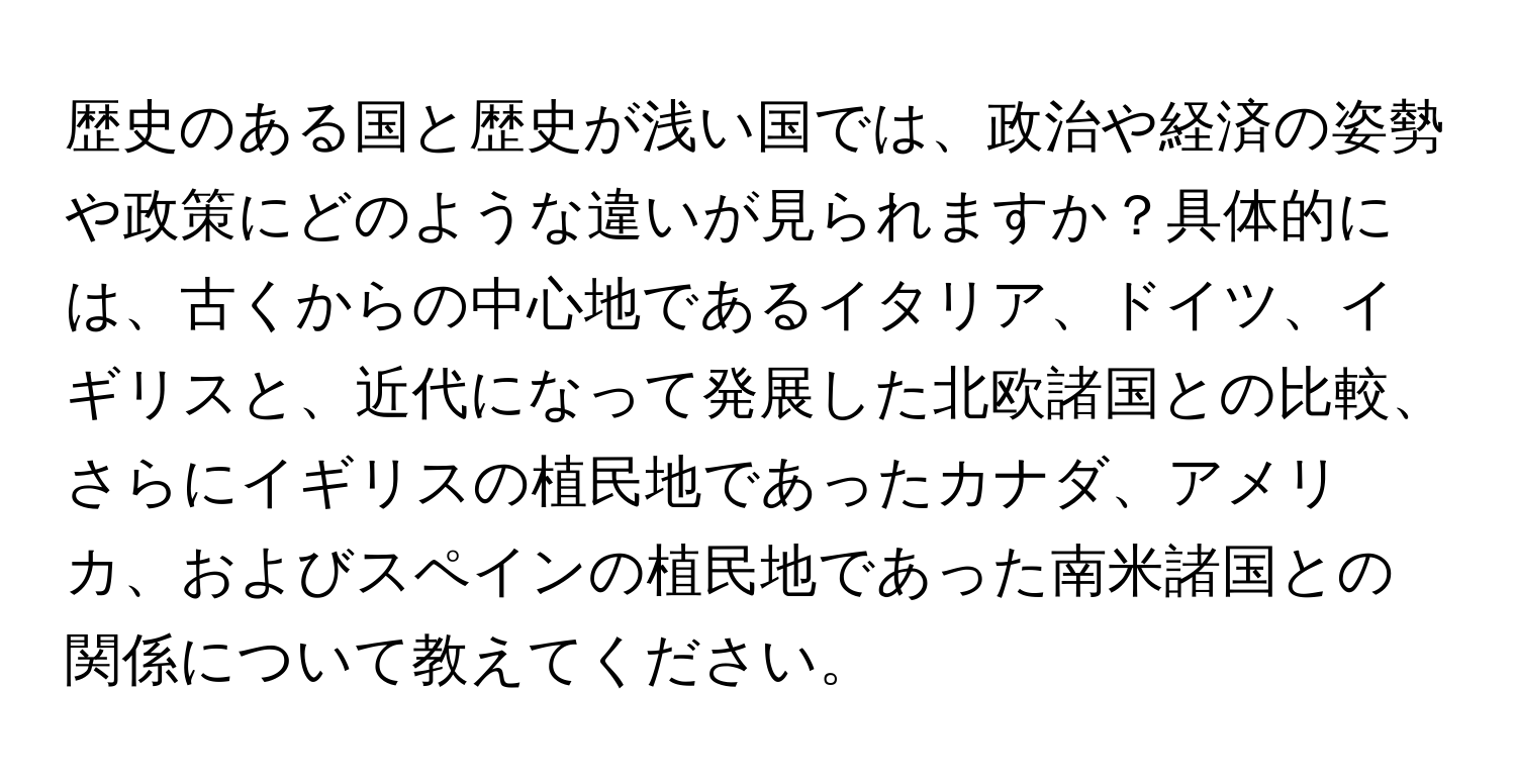 歴史のある国と歴史が浅い国では、政治や経済の姿勢や政策にどのような違いが見られますか？具体的には、古くからの中心地であるイタリア、ドイツ、イギリスと、近代になって発展した北欧諸国との比較、さらにイギリスの植民地であったカナダ、アメリカ、およびスペインの植民地であった南米諸国との関係について教えてください。