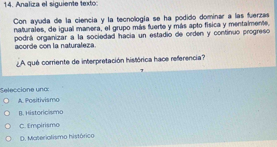 Analiza el siguiente texto:
Con ayuda de la ciencia y la tecnología se ha podido dominar a las fuerzas
naturales, de igual manera, el grupo más fuerte y más apto física y mentalmente,
podrá organizar a la sociedad hacia un estadio de orden y continuo progreso
acorde con la naturaleza.
¿A qué corriente de interpretación histórica hace referencia?
7
Seleccione una:
A. Positivismo
B. Historicismo
C. Empirismo
D. Materialismo histórico