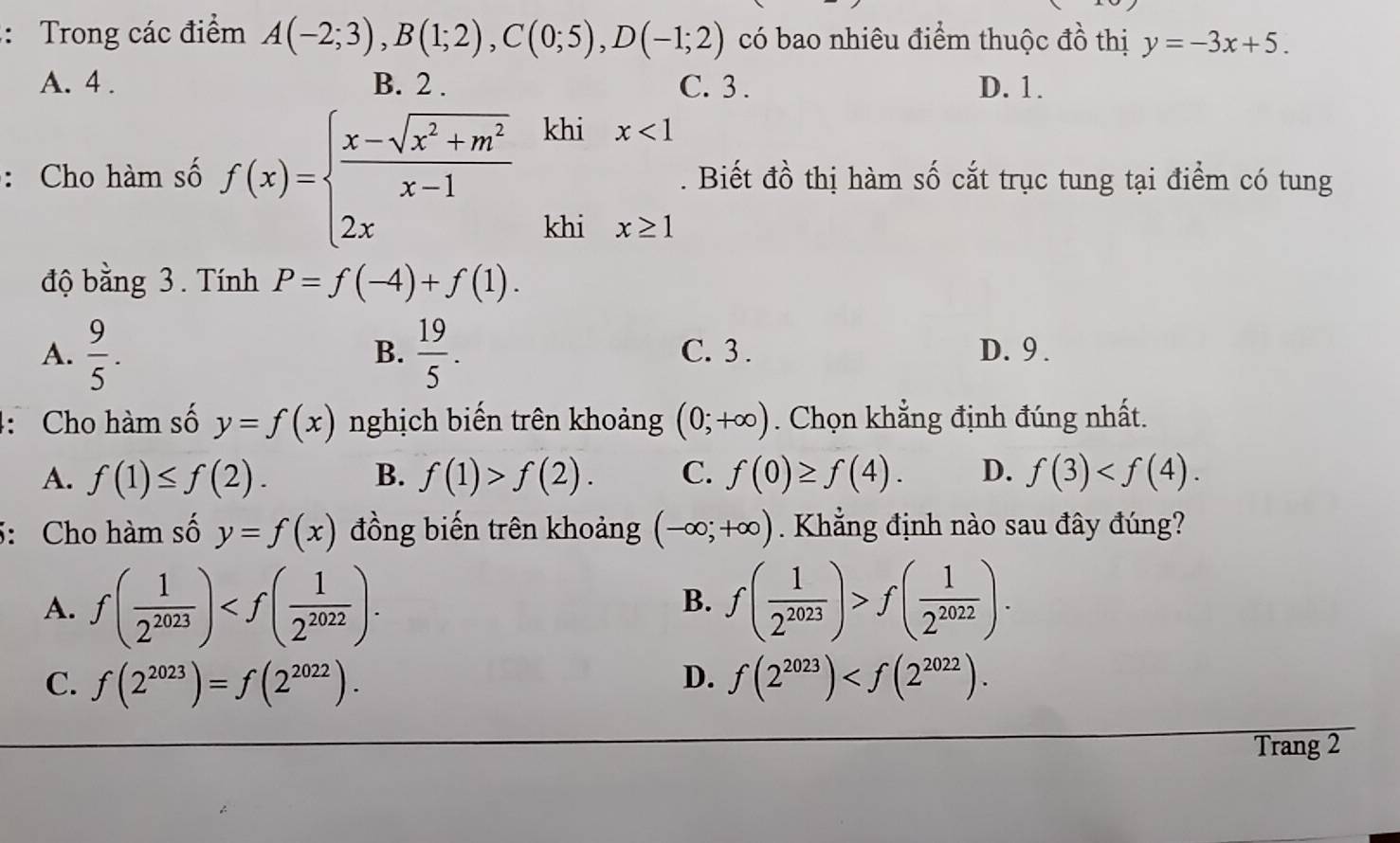 Trong các điểm A(-2;3), B(1;2), C(0;5), D(-1;2) có bao nhiêu điểm thuộc đồ thị y=-3x+5.
A. 4. B. 2. C. 3. D. 1.
: Cho hàm số f(x)=beginarrayl  (x-sqrt(x^2+m^2))/x-1  2xendarray. khi x<1</tex> 
. Biết đồ thị hàm số cắt trục tung tại điểm có tung
khi x≥slant 1
độ bằng 3. Tính P=f(-4)+f(1).
B.
A.  9/5 .  19/5 . C. 3. D. 9 .
: Cho hàm số y=f(x) nghịch biến trên khoảng (0;+∈fty ). Chọn khẳng định đúng nhất.
A. f(1)≤ f(2). B. f(1)>f(2). C. f(0)≥ f(4). D. f(3) . 
5: Cho hàm số y=f(x) đồng biến trên khoảng (-∈fty ;+∈fty ). Khẳng định nào sau đây đúng?
A. f( 1/2^(2023) ) . B. f( 1/2^(2023) )>f( 1/2^(2022) ).
C. f(2^(2023))=f(2^(2022)). D. f(2^(2023)) . 
Trang 2