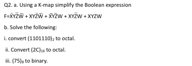 Using a K -map simplify the Boolean expression
F=overline XYoverline Zoverline W+XYoverline Zoverline W+overline XYoverline ZW+XYoverline ZW
b. Solve the following: 
i. convert ( (1101110)_2 to octal. 
ii. Convert (2C)_16 to octal. 
iii. (75)_8 to binary.