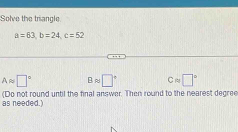 Solve the triangle.
a=63, b=24, c=52
Aapprox □°
Bapprox □° Capprox □°
(Do not round until the final answer. Then round to the nearest degree
as needed.)