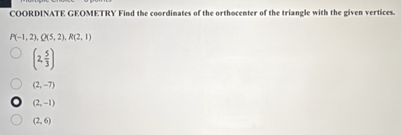 COORDINATE GEOMETRY Find the coordinates of the orthocenter of the triangle with the given vertices.
P(-1,2), Q(5,2), R(2,1)
(2, 5/3 )
(2,-7)
(2,-1)
(2,6)