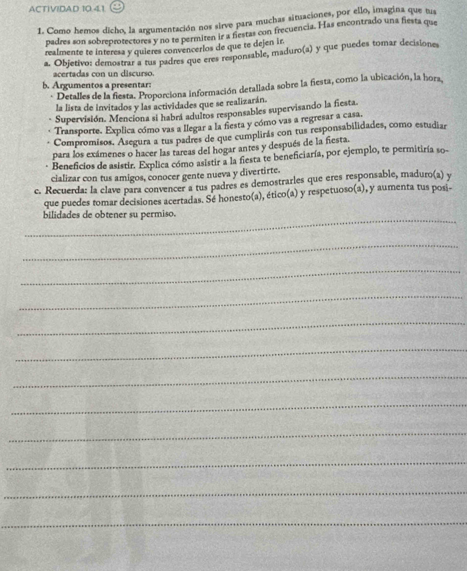 ACTIVIDAD 10.4.1. 
1. Como hemos dicho, la argumentación nos sirve para muchas situaciones, por ello, imagina que tus 
padres son sobreprotectores y no te permiten ir a fiestas con frecuencia. Has encontrado una fiesta que 
realmente te interesa y quieres convencerlos de que te dejen ir. 
a. Objetivo: demostrar a tus padres que eres responsable, maduro(a) y que puedes tomar decisiones 
acertadas con un discurso. 
b. Argumentos a presentar: 
Detalles de la fiesta. Proporciona información detallada sobre la fiesta, como la ubicación, la hora, 
la lista de invitados y las actividades que se realizarán. 
Supervisión. Menciona si habrá adultos responsables supervisando la fiesta. 
Transporte. Explica cómo vas a llegar a la fiesta y cómo vas a regresar a casa. 
Compromisos. Asegura a tus padres de que cumplirás con tus responsabilidades, como estudiar 
para los exámenes o hacer las tareas del hogar antes y después de la fiesta. 
Beneficios de asistir. Explica cómo asistir a la fiesta te beneficiaría, por ejemplo, te permitiría so- 
cializar con tus amigos, conocer gente nueva y divertirte. 
c. Recuerda: la clave para convencer a tus padres es demostrarles que eres responsable, maduro(a) y 
que puedes tomar decisiones acertadas. Sé honesto(a), ético(a) y respetuoso(a), y aumenta tus posi- 
_ 
bilidades de obtener su permiso. 
_ 
_ 
_ 
_ 
_ 
_ 
_ 
_ 
_ 
_ 
_