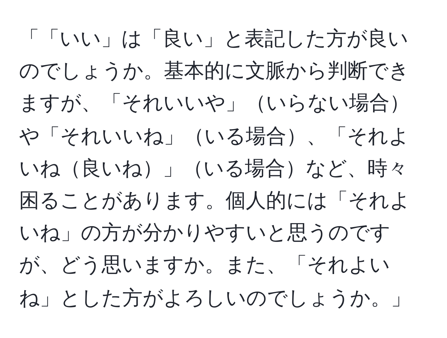 「「いい」は「良い」と表記した方が良いのでしょうか。基本的に文脈から判断できますが、「それいいや」いらない場合や「それいいね」いる場合、「それよいね良いね」いる場合など、時々困ることがあります。個人的には「それよいね」の方が分かりやすいと思うのですが、どう思いますか。また、「それよいね」とした方がよろしいのでしょうか。」