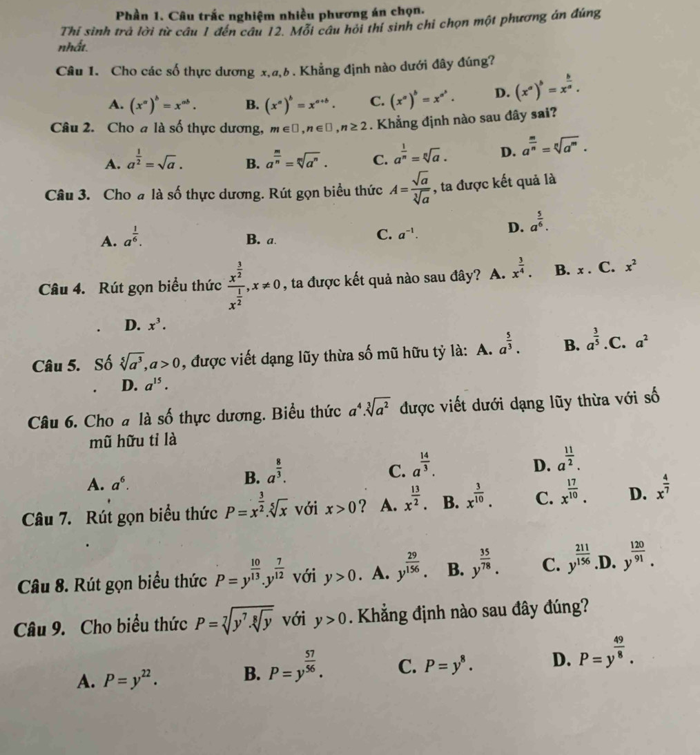 Phần 1. Câu trắc nghiệm nhiều phương án chọn.
Thí sinh trả lời từ câu 1 đến câu 12. Mỗi câu hỏi thí sinh chỉ chọn một phương án đúng
nhất.
Câu 1. Cho các số thực dương x,a,b. Khẳng định nào dưới đây đúng?
A. (x^a)^b=x^(ab). B. (x^a)^b=x^(a+b). C. (x^a)^b=x^(a^b). D. (x^a)^b=x^(frac b)a.
Câu 2. Cho a là số thực dương, m∈ □ ,n∈ □ ,n≥ 2. Khẳng định nào sau đây sai?
A. a^(frac 1)2=sqrt(a). a^(frac m)n=sqrt[m](a^n). C. a^(frac 1)n=sqrt[n](a). D. a^(frac m)n=sqrt[n](a^m).
B.
Câu 3. Cho a là số thực dương. Rút gọn biểu thức A= sqrt(a)/sqrt[3](a)  , ta được kết quả là
A. a^(frac 1)6. B. a.
C. a^(-1).
D. a^(frac 5)6.
Câu 4. Rút gọn biểu thức frac x^(frac 3)2x^(frac 1)2,x!= 0 , ta được kết quả nào sau đây? A. x^(frac 3)4. B. x . C. x^2
D. x^3.
Câu 5. Số sqrt[5](a^3),a>0 , được viết dạng lũy thừa số mũ hữu tỷ là: A. a^(frac 5)3. B. a^(frac 3)5. C. a^2
D. a^(15).
Câu 6. Cho # là số thực dương. Biểu thức a^4.sqrt[3](a^2) được viết dưới dạng lũy thừa với số
mũ hữu tỉ là
A. a^6.
B. a^(frac 8)3.
C. a^(frac 14)3.
D. a^(frac 11)2.
Câu 7. Rút gọn biểu thức P=x^(frac 3)2.sqrt[5](x) với x>0 ? A. x^(frac 13)2. B. x^(frac 3)10. C. x^(frac 17)10. D. x^(frac 4)7
Câu 8. Rút gọn biểu thức P=y^(frac 10)13.y^(frac 7)12 với y>0 A. y^(frac 29)156. B. y^(frac 35)78. C. y^(frac 211)156 .D. y^(frac 120)91.
Câu 9. Cho biểu thức P=sqrt[7](y^7.sqrt [8]y) với y>0. Khẳng định nào sau đây đúng?
D. P=y^(frac 49)8.
A. P=y^(22).
B. P=y^(frac 57)56.
C. P=y^8.