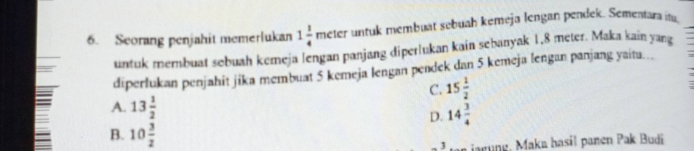 Seorang penjahit memerlukan 1 1/4 meter untuk membuat sebuah kemeja lengan pendek. Sementara itu,
untuk membuat sobush kemeja lengan panjang diperlukan kain sebanyak 1,8 meter. Maka kain yang
diperlukan penjahit jika membuat 5 kemeja lengan pendek dan 5 kemeja lengan panjang yaitu.
C. 15 1/2 
A. 13 1/2 
D. 14 3/4 
B. 10 3/2 
1 jarung, Maka hasil panen Pak Budi