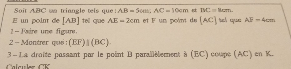 Soit ABC un triangle tels que: AB=5cm; AC=10cm et BC=8cm. 
E un point de [AB] tel que AE=2cm et F un point de [AC] tel que AF=4cm
1 - Faire une figure. 
2 - Montrer qué : (EF)||(BC). 
3-La droite passant par le point B parallèlement à (EC) coupe (AC) en K. 
Calculer CK