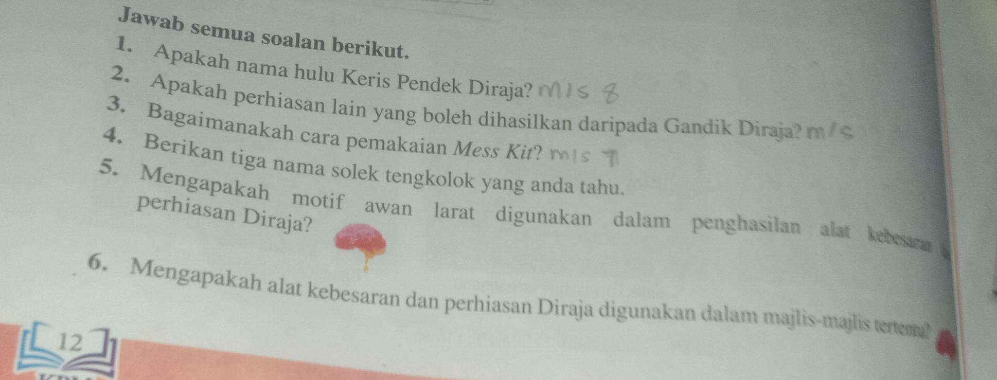 Jawab semua soalan berikut. 
1. Apakah nama hulu Keris Pendek Diraja? 
2. Apakah perhiasan lain yang boleh dihasilkan daripada Gandik Diraja? mc 
3. Bagaimanakah cara pemakaian Mess Kit? 
4. Berikan tiga nama solek tengkolok yang anda tahu. 
5. Mengapakah motif awan larat digunakan dalam penghasilan alat kebesuran a 
perhiasan Diraja? 
6. Mengapakah alat kebesaran dan perhiasan Diraja digunakan dalam majlis-majlis tereat? 
12