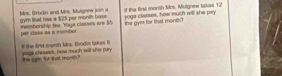 Mrs. Brodin and Mrs. Muigrew join a If the first month Mrs. Mulgrew takes 12
gym that has a $25 per month base yoga classes, how much will she pay 
membership fee. Yoga classes are $5 the gym for that month? 
per class as a member. 
If the first month Mrs. Brodin takes B 
yoga classes, how much will she pay 
te gym for that month?